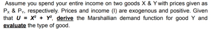 Assume you spend your entire income on two goods X & Y with prices given as
Px & Py, respectively. Prices and income (I) are exogenous and positive. Given
that U = X² + Y, derive the Marshallian demand function for good Y and
evaluate the type of good.
%3D
