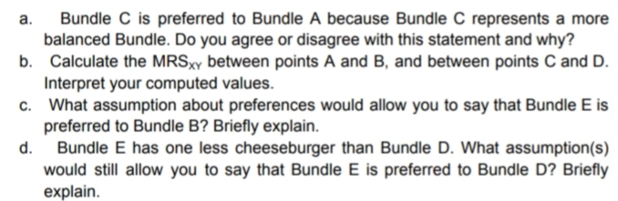 Bundle C is preferred to Bundle A because Bundle C represents a more
balanced Bundle. Do you agree or disagree with this statement and why?
b. Calculate the MRSXY between points A and B, and between points C and D.
Interpret your computed values.
What assumption about preferences would allow you to say that Bundle E is
preferred to Bundle B? Briefly explain.
Bundle E has one less cheeseburger than Bundle D. What assumption(s)
would still allow you to say that Bundle E is preferred to Bundle D? Briefly
explain.
а.
d.
