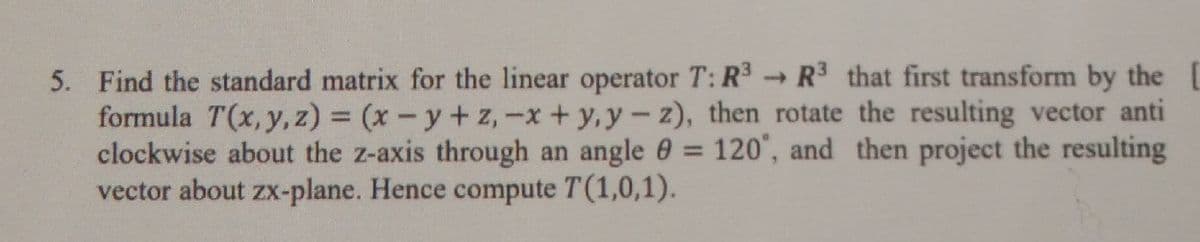 5. Find the standard matrix for the linear operator T: R R that first transform by the
formula T(x, y, z) = (x-y+ z,-x + y,y-z), then rotate the resulting vector anti
clockwise about the z-axis through an angle 0 = 120", and then project the resulting
vector about zx-plane. Hence compute T(1,0,1).
%3D
%3D
