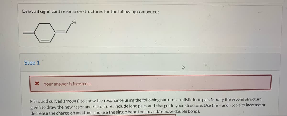 Draw all significant resonance structures for the following compound:
Step 1
X Your answer is incorrect.
First, add curved arrow(s) to show the resonance using the following pattern: an allylic lone pair. Modify the second structure
given to draw the new resonance structure. Include lone pairs and charges in your structure. Use the + and - tools to increase or
decrease the charge on an atom, and use the single bond tool to add/remove double bonds.
