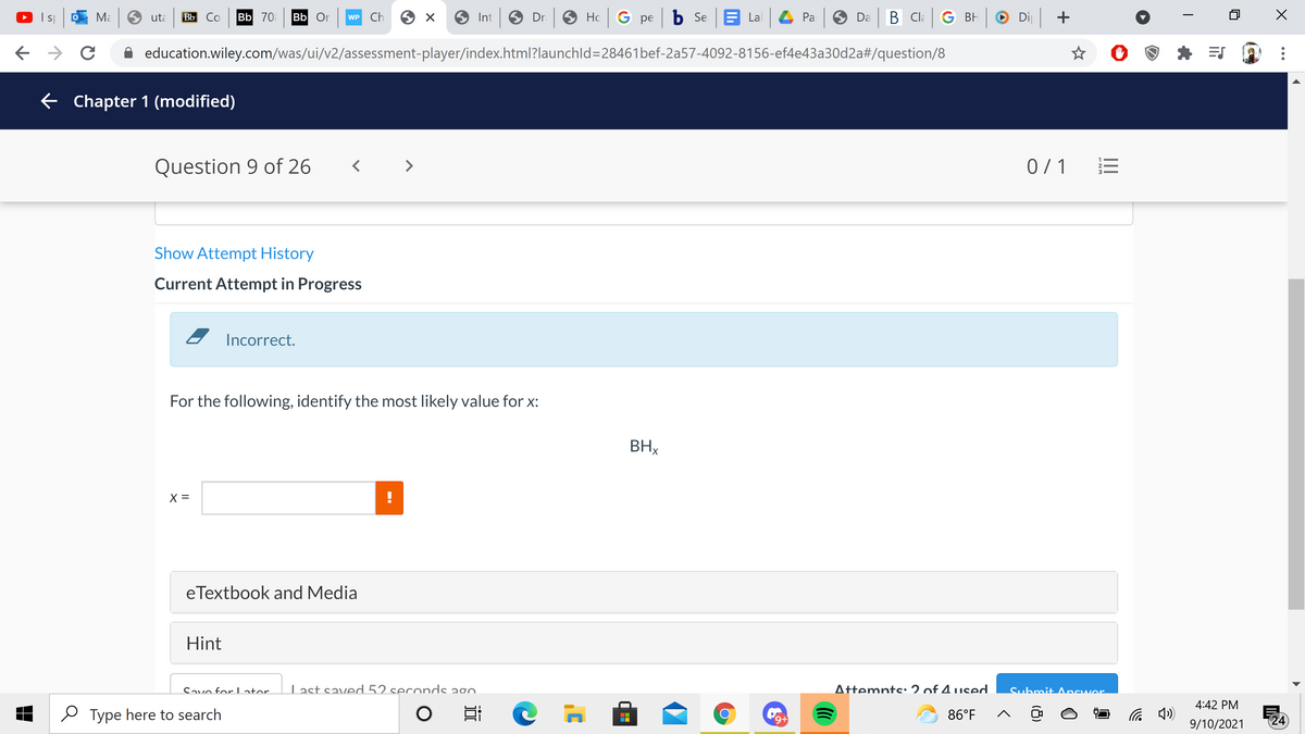 Ma 9 uta
Bb Co Bb 70 Bb Or
Ch
O Int O Dr O Hc G pe b Se E Lal 4 Pa O Da B Cla G BH
O
Di +
WP
A education.wiley.com/was/ui/v2/assessment-player/index.html?launchld=28461bef-2a57-4092-8156-ef4e43a30d2a#/question/8
E Chapter 1 (modified)
Question 9 of 26
< >
0 / 1
Show Attempt History
Current Attempt in Progress
Incorrect.
For the following, identify the most likely value for x:
BHx
X =
eTextbook and Media
Hint
Savo forLator.
Last saved 52 seccnds a0.
Attemnts:2 of 4 used.
Submit Ancwer
4:42 PM
e Type here to search
86°F
24
+6,
9/10/2021
ENM
18)
