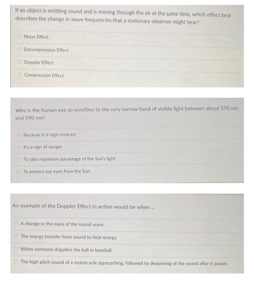 If an object is emitting sound and is moving through the air at the same time, which effect best
describes the change in wave frequencies that a stationary observer might hear?
Noise Effect
Decompression Effect
Doppler Effect
O Compression Effect
Why is the human eye so sensitive to the very narrow
and of visible light between about 570 nm
and 590 nm?
OBecause it is high contrast
OIt's a sign of danger
To take maximum advantage of the Sun's light
O To protect our eyes from the Sun.
An example of the Doppler Effect in action would be when...
A change in the mass of the sound wave.
O The energy transfer from sound to heat energy
O When someone dopplers the ball in baseball
The high pitch sound of a motorcycle approaching, followed by deepening of the sound after it passes
