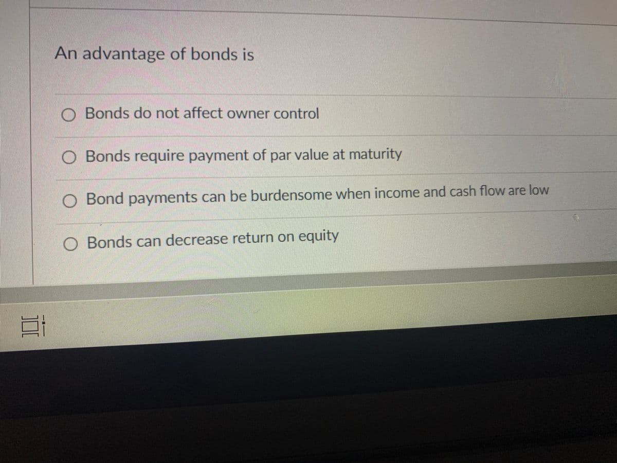 An advantage of bonds is
O Bonds do not affect owner control
O Bonds require payment of par value at maturity
O Bond payments can be burdensome when income and cash flow are low
O Bonds can decrease return on equity
