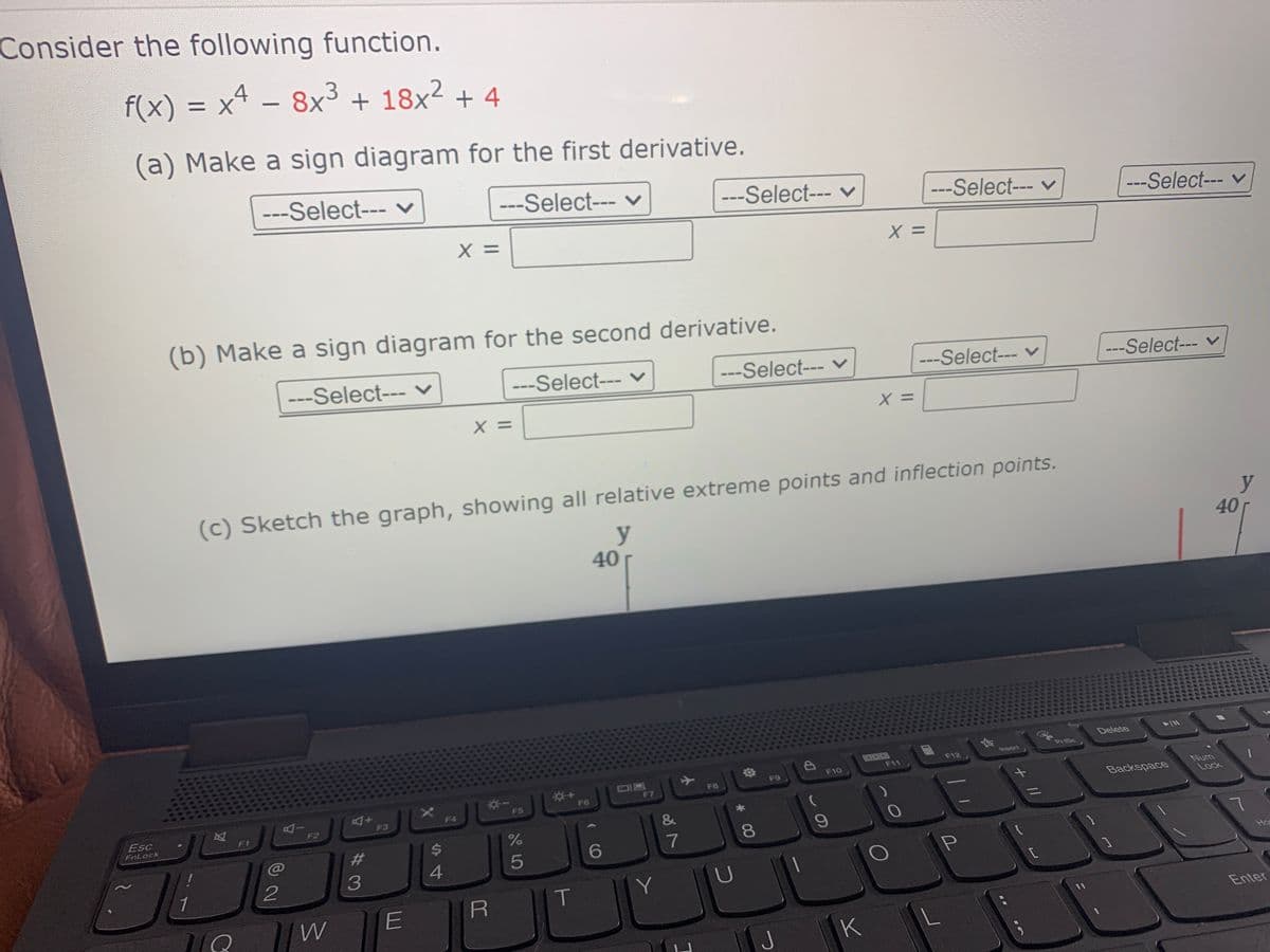 Consider the following function.
f(x) = x4 – 8x3 + 18x² + 4
|
(a) Make a sign diagram for the first derivative.
---Select--- v
---Select--- v
---Select--- v
---Select--- v
---Select--- v
X =
X =
(b) Make a sign diagram for the second derivative.
---Select--- v
---Select--- v
---Select--- v
---Select--- v
---Select--- v
X =
X =
(c) Sketch the graph, showing all relative extreme points and inflection points.
y
40
y
40
Delete
PriSc
GOO0
F11
Invsert
DP
F10
F12
DIB
F7
F9
F8
Backspace
Num
Lock
F6
F5
F4
F3
Esc
F2
FnLock
%23
%24
7
8.
4
Hos
1
Y
W
E
Enter
J
K
+ //
CO
%#3
