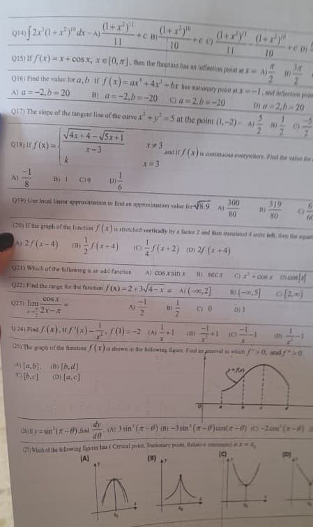 ### Calculus and Functions Practice Problems

#### Q14) Evaluate the integral:
\[ 2x^3(1 + x^2)^{-1} dx \]
\[ A) \frac{(1+ x^2)^{10}}{10} \quad B) \frac{(1 + x^2)^{10}}{11} \quad C) \frac{(1 + x^2)^9}{9} \]

---

#### Q15) If \( f(x) = x + \cos x, \; x \in [0, \pi] \), then the function has an inflection point at:
\[ A) x = 0, \; b = 20 \quad B) a = 2, \; b = -20 \]

---

#### Q16) Find the value for \( a, b \) if \( f(x) = \sqrt{4x^2 + bx + a} \) has stationary point at \( -2 \), and point of inflection at \( -4 \).
\[ A) a = 2, \; b = 20 \quad B) a = 2, \; b = -20 \]

---

#### Q17) The slope of the tangent line of the curve \( x^3 + y^2 = 5 \) at the point \( (-2, 9) \) is:
\[ A) 1 \quad B) 1 \quad C) 0 \quad D) -1 \]

---

#### Q18) If \( f(x) = \frac{\sqrt{4x + 4 - \sqrt{5x + 1}}}{x - 3} \) and \( f(x) \) is continuous everywhere. Find the value \( k \).
\[ \text{A) } -\frac{1}{8} \quad \text{B) } 1 \quad \text{C) } 0 \quad \text{D) } \]

---

#### Q19) Use local linear approximation to find an approximation value for \( \sqrt{8.9} \):
\[ A) \frac{300}{80} \quad B) \frac{319}{80} \]

---

#### Q20) If the graph of the function \( f(x) \) is stretched vertically by a factor 2 and then translated 4 units left,