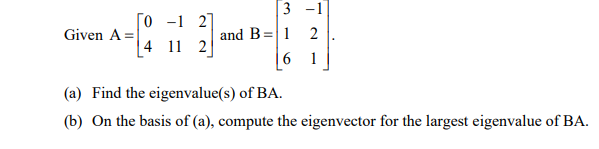 |3 -1
[o -1 2]
and B=|1
|6 1
Given A =
2
|4 11 2
(a) Find the eigenvalue(s) of BA.
(b) On the basis of (a), compute the eigenvector for the largest eigenvalue of BA.
