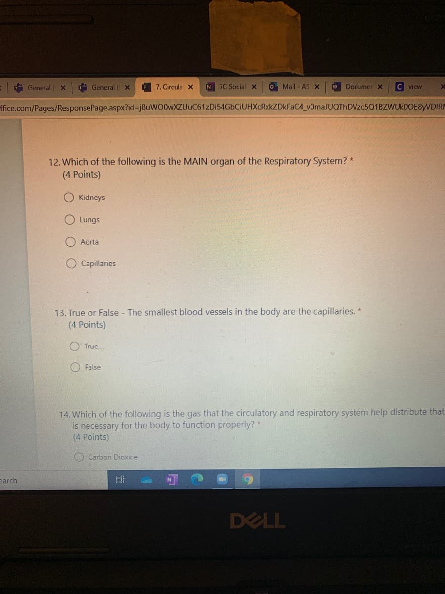 i General x
i General ( x
7. Circula X
N 7C Social x
OMail - AS x
w Documer x
C view
ffice.com/Pages/ResponsePage.aspx?id%3Dj8uWO0wXZUuC61zDi54GbCiUHXcRxkZDkFaC4_v0maJUQThDVzc5Q1BZWUkOOE8yVDIRM
12. Which of the following is the MAIN organ of the Respiratory System? *
(4 Points)
Kidneys
O Lungs
O Aorta
Capillaries
13. True or False - The smallest blood vessels in the body are the capillaries. *
(4 Points)
O True
O False
14. Which of the following is the gas that the circulatory and respiratory system help distribute that
is necessary for the body to function properly? *
(4 Points)
O Carbon Dioxide
earch
DELL
