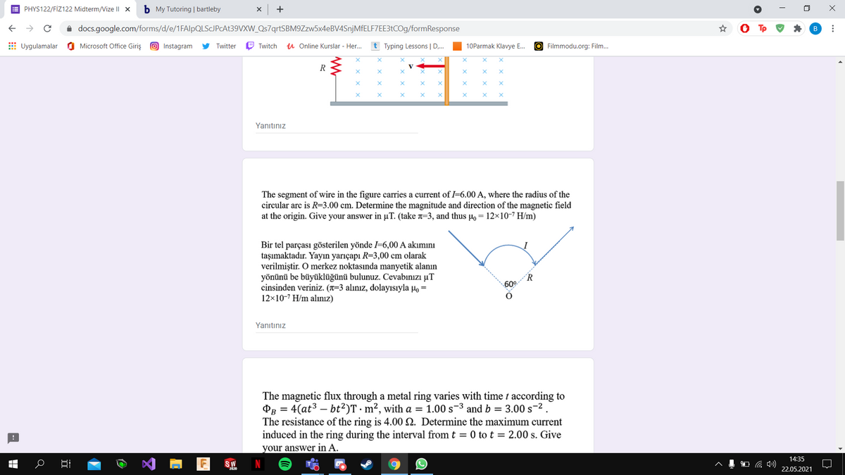 E PHYS122/FİZ122 Midterm/Vize I| x
b My Tutoring | bartleby
+
i docs.google.com/forms/d/e/1FAlpQLSJPcAt39VXW_Qs7qrtSBM9Zzw5x4eBV4SnjMfELF7EE3tCOg/formResponse
E Uygulamalar
O Microsoft Office Giriş
O Instagram
Twitter
O Twitch
u Online Kurslar - Her.
t Typing Lessons | D,.
10Parmak Klavye E.
O Filmmodu.org: Film...
Yanıtınız
The segment of wire in the figure carries a current of I=6.00 A, where the radius of the
circular arc is R=3.00 cm. Determine the magnitude and direction of the magnetic field
at the origin. Give your answer in µT. (take =3, and thus µo = 12×10-7 H/m)
Bir tel parçası gösterilen yönde =6,00 A akımını
taşımaktadır. Yayın yarıçapı R=3,00 cm olarak
verilmiştir. O merkez noktasında manyetik alanın
yönünü be büyüklüğünü bulunuz. Cevabınızı µT
cinsinden veriniz. (x=3 alınız, dolayısıyla µo =
12×10-7 H/m alınız)
´R
60°
Yanıtınız
The magnetic flux through a metal ring varies with time t according to
PB = 4(at3 – bt?)T · m², with a = 1.00 s-3 and b = 3.00 s-2.
The resistance of the ring is 4.00 2. Determine the maximum current
induced in the ring during the interval from t = 0 to t = 2.00 s. Give
your answer in A.
14:35
SW
2020
22.05.2021
