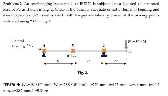 Problem# 2: An overhanging beam made of IPE270 is subjected to a factored concentrated
load of Pu, as shown in Fig. 2. Check if the beam is adequate or not in terms of bending and
shear capacities. S235 steel is used. Both flanges are laterally braced at the bracing points
indicated using "X" in Fig. 1.
Lateral
bracing
2m
B
IPE270
2m
Fig. 2.
с
2m
Pu= 50 kN
D
IPE270 ➜ Wpx=484x10³ mm³, We-428.9x10³ mm³, d=270 mm, b=135 mm, tw-6.6 mm, t=10.2
mm, iy=30.2 mm, L-5.34 m