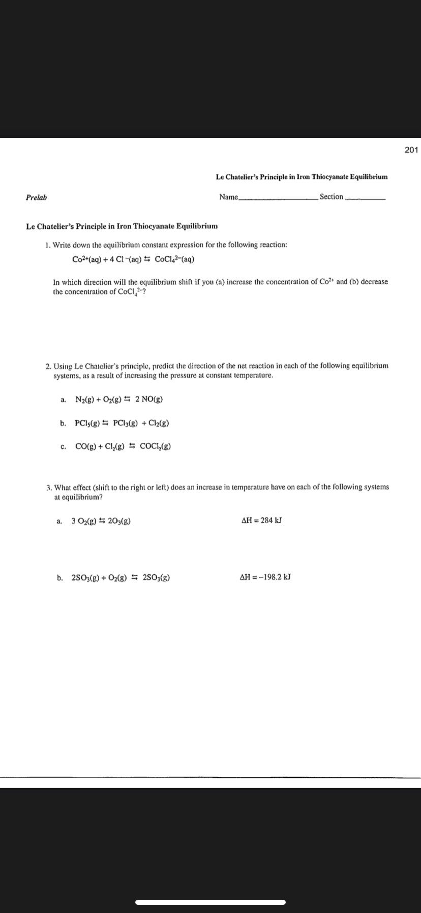 201
Le Chatelier's Principle in Iron Thiocyanate Equilibrium
Prelab
Name,
Section
Le Chatelier's Principle in Iron Thiocyanate Equilibrium
1. Write down the equilibrium constant expression for the following reaction:
Co2*(aq) + 4 Cl-(aq) = CoCl,²-(aq)
In which direction will the equilibrium shift if you (a) increase the concentration of Co²+ and (b) decrease
the concentration of CoCl,2-?
2. Using Le Chatelier's principle, predict the direction of the net reaction in each of the following equilibrium
systems, as a result of increasing the pressure at constant temperature.
a.
N2(g) + O2(g) # 2 NO(g)
b. PCIS(g) PC13(g) + Cl2(g)
CO(g) + Cl,(g) 5 COCI,(g)
C.
3. What effect (shift to the right or left) does an increase in temperature have on each of the following systems
at equilibrium?
a.
3 O2(g) 5 203(g)
AH = 284 kJ
b. 2S03(g) + O2(g) 5 2S03(g)
AH = -198.2 kJ
