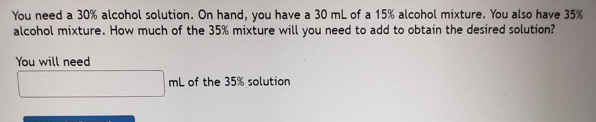 You need a 30% alcohol solution. On hand, you have a 30 mL of a 15% alcohol mixture. You also have 35%
alcohol mixture. How much of the 35% mixture will you need to add to obtain the desired solution?
You will need
mL of the 35% solution
