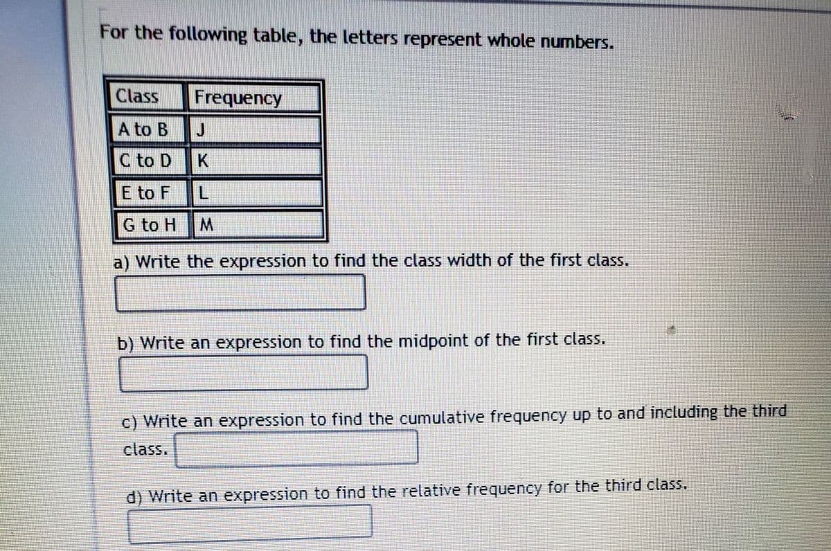 For the following table, the letters represent whole numbers.
Class
Frequency
A to B J
C to D
E to F
G to H
a) Write the expression to find the class width of the first class.
b) Write an expression to find the midpoint of the first class.
c) Write an expression to find the cumulative frequency up to and including the third
class.
d) Write an expression to find the relative frequency for the third class.
