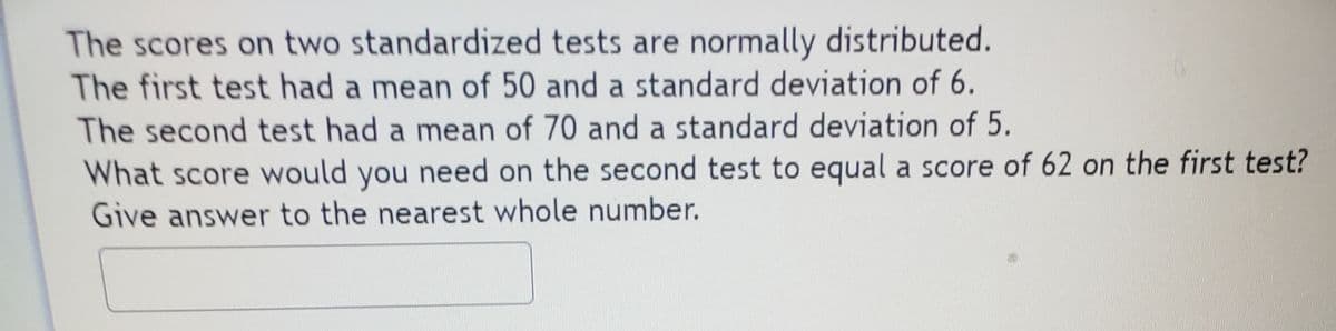 The scores on two standardized tests are normally distributed.
The first test had a mean of 50 and a standard deviation of 6.
The second test had a mean of 70 and a standard deviation of 5.
What score would you need on the second test to equal a score of 62 on the first test?
Give answer to the nearest whole number.
