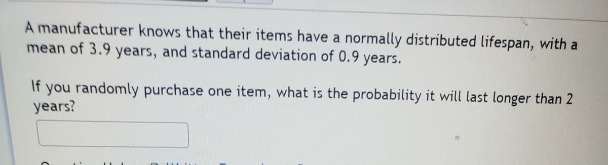 A manufacturer knows that their items have a normally distributed lifespan, with a
mean of 3.9 years, and standard deviation of 0.9 years.
If
you randomly purchase one item, what is the probability it will last longer than 2
years?
