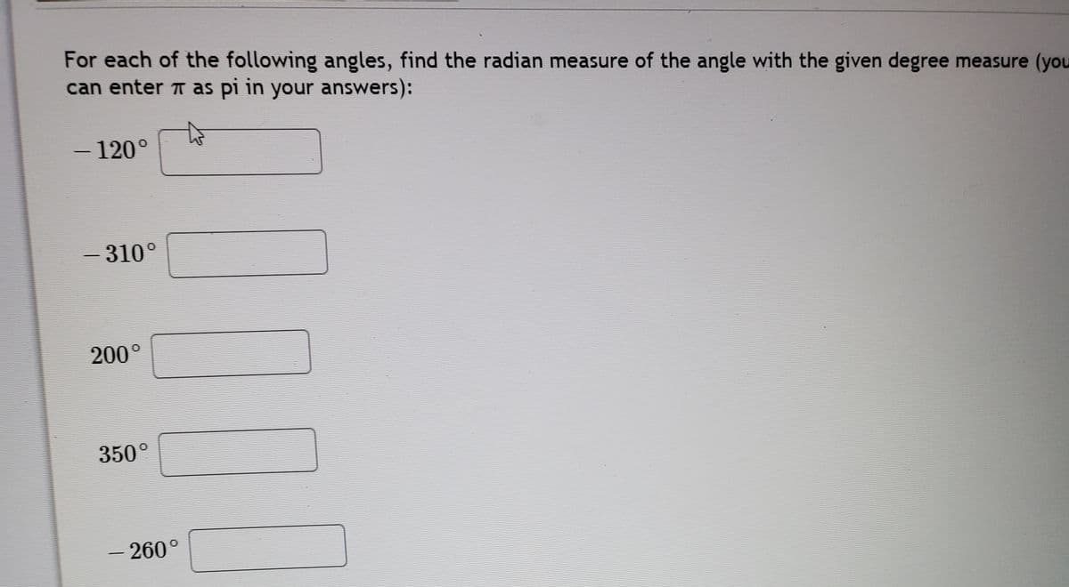 For each of the following angles, find the radian measure of the angle with the given degree measure (you
can enter T as pi in your answers):
- 120°
-
- 310°
|
200°
350°
-260°
