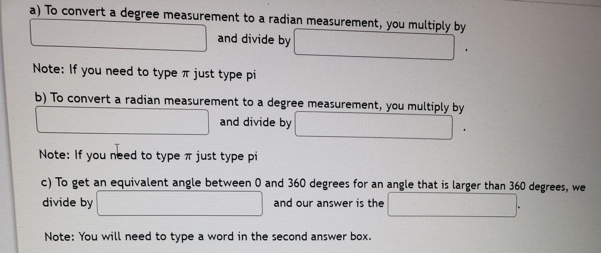 a) To convert a degree measurement to a radian measurement, you multiply by
and divide by
Note: If you need to type T just type pi
b) To convert a radian measurement to a degree measurement, you multiply by
and divide by
Note: If you need to type T just type pi
c) To get an equivalent angle between 0 and 360 degrees for an angle that is larger than 360 degrees, we
and our answer is the
divide by
Note: You will need to type a word in the second answer box.
