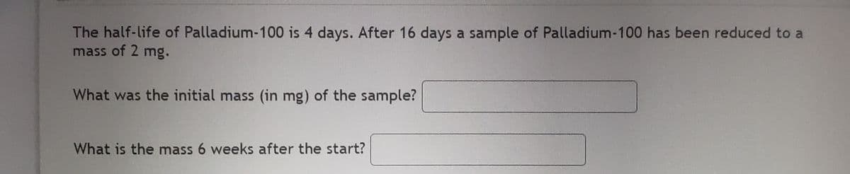 The half-life of Palladium-100 is 4 days. After 16 days a sample of Palladium-100 has been reduced to a
mass of 2 mg.
What was the initial mass (in mg) of the sample?
What is the mass 6 weeks after the start?
