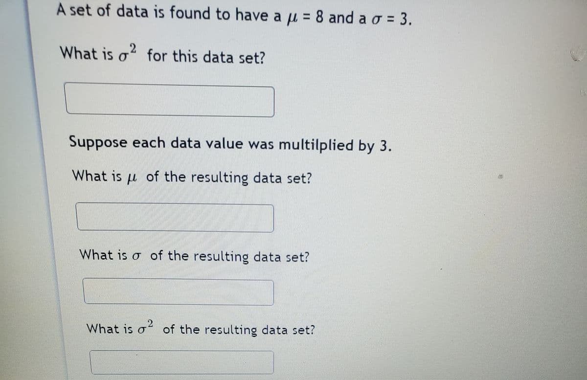 A set of data is found to have a µ = 8 and a o = 3.
What is o? for this data set?
Suppose each data value was multilplied by 3.
What is u of the resulting data set?
What is o of the resulting data set?
What is o of the resulting data set?
