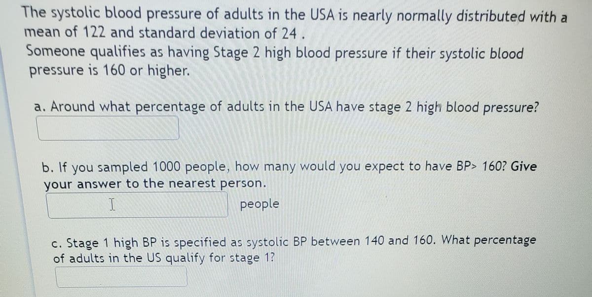 The systolic blood pressure of adults in the USA is nearly normally distributed with a
mean of 122 and standard deviation of 24 .
Someone qualifies as having Stage 2 high blood pressure if their systolic blood
pressure is 160 or higher.
a. Around what percentage of adults in the USA have stage 2 high blood pressure?
b. If you sampled 1000 people, how many would you expect to have BP> 160? Give
your answer to the nearest person.
people
c. Stage 1 high BP is specified as systolic BP between 140 and 160. What percentage
of adults in the US qualify for stage 1?
