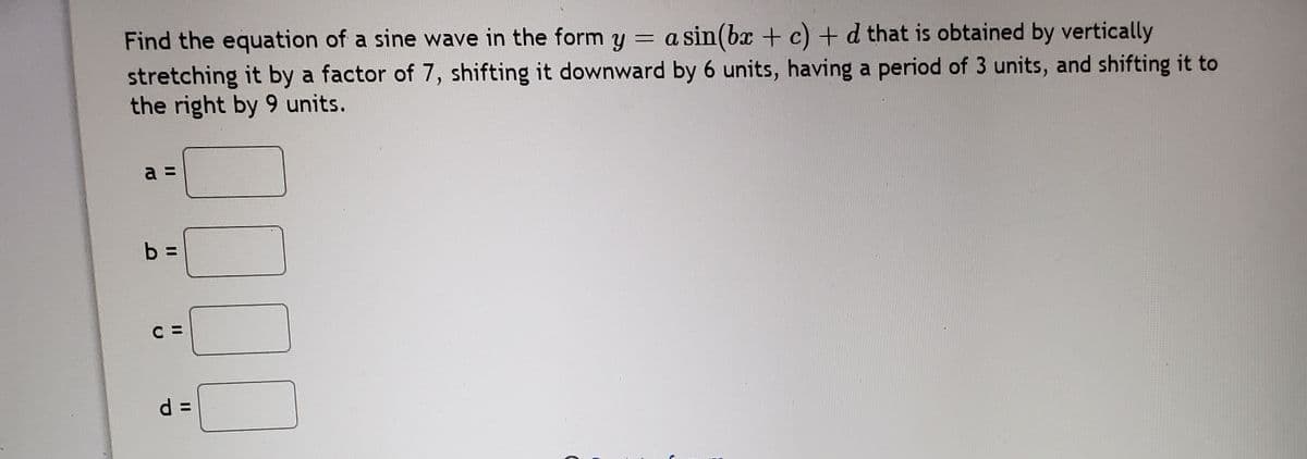 Find the equation of a sine wave in the form y = a sin(b + c) + d that is obtained by vertically
stretching it by a factor of 7, shifting it downward by 6 units, having a period of 3 units, and shifting it to
the right by 9 units.
a =
b =
C =
d =
