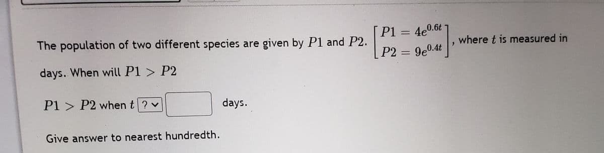 P1 = 4e0.6t
The population of two different species are given by P1 and P2.
where t is measured in
P2 = 9e0.4t
days. When will P1 > P2
P1 > P2 when t? v
days.
Give answer to nearest hundredth.
