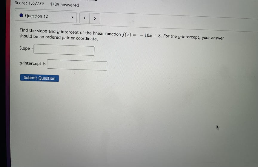 Score: 1.67/39
1/39 answered
Question 12
>
Find the slope and y-intercept of the linear function f(x) =
should be an ordered pair or coordinate.
10r + 3. For the y-intercept, your answer
Slope
y-intercept is
Submit Question
