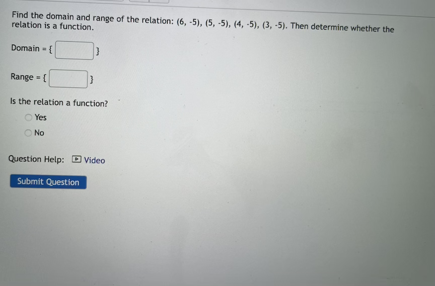 Find the domain and range of the relation: (6, -5), (5, -5), (4, -5), (3, -5). Then determine whether the
relation is a function.
Domain = {
}
Range = {
}
Is the relation a function?
Yes
No
Question Help:
D Video
Submit Question
