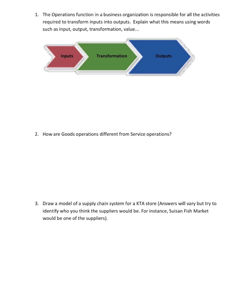 1. The Operations function in a business organization is responsible for all the activities
required to transform inputs into outputs. Explain what this means using words
such as input, output, transformation, value...
Inputs
Transformation
Outputs
2. How are Goods operations different from Service operations?
3. Draw a model of a supply chain system for a KTA store (Answers will vary but try to
identify who you think the suppliers would be. For instance, Suisan Fish Market
would be one of the suppliers).
