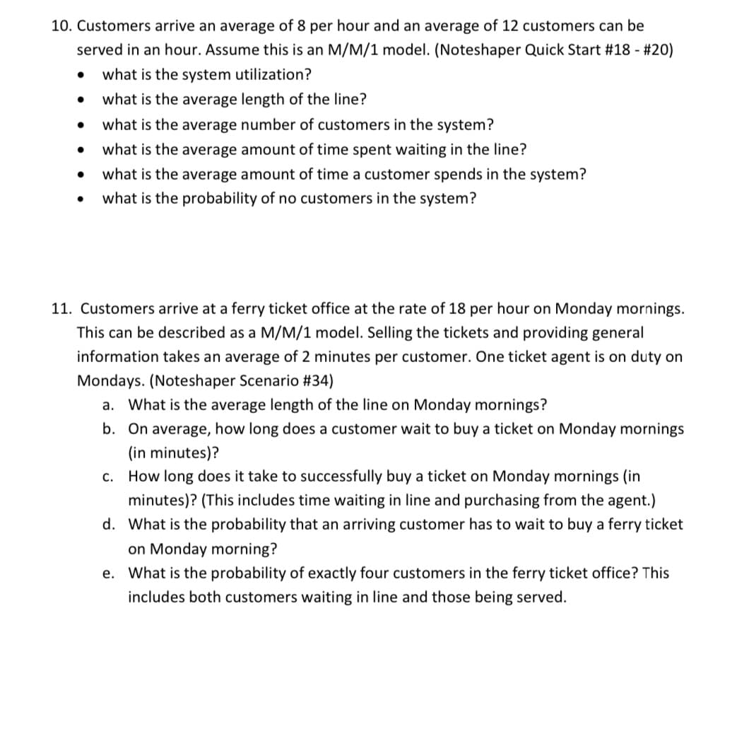 10. Customers arrive an average of 8 per hour and an average of 12 customers can be
served in an hour. Assume this is an M/M/1 model. (Noteshaper Quick Start #18 - #20)
what is the system utilization?
what is the average length of the line?
what is the average number of customers in the system?
what is the average amount of time spent waiting in the line?
what is the average amount of time a customer spends in the system?
what is the probability of no customers in the system?
11. Customers arrive at a ferry ticket office at the rate of 18 per hour on Monday mornings.
This can be described as a M/M/1 model. Selling the tickets and providing general
information takes an average of 2 minutes per customer. One ticket agent is on duty on
Mondays. (Noteshaper Scenario #34)
a. What is the average length of the line on Monday mornings?
b. On average, how long does a customer wait to buy a ticket on Monday mornings
(in minutes)?
c. How long does it take to successfully buy a ticket on Monday mornings (in
minutes)? (This includes time waiting in line and purchasing from the agent.)
d. What is the probability that an arriving customer has to wait to buy a ferry ticket
on Monday morning?
e. What is the probability of exactly four customers in the ferry ticket office? This
includes both customers waiting in line and those being served.
