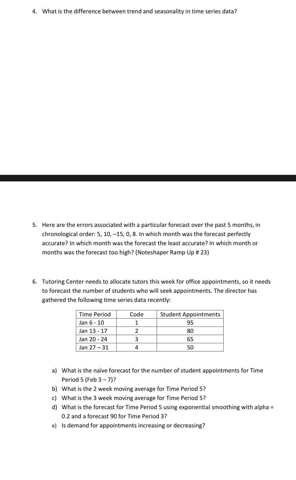 4. What is the difference between trend and seasonality in time series data?
5. Here are the errors associated with a particular forecast over the past 5 months, in
chronological order: 5, 10, -15, 0, 8. In which month was the forecast perfectly
accurate? In which month was the forecast the least accurate? In which month or
months was the forecast too high? (Noteshaper Ramp Up # 23)
6. Tutoring Center needs to allocate tutors this week for office appointments, so it needs
to forecast the number of students who will seek appointments. The director has
gathered the following time series data recently:
Time Period
Code
Student Appointments
Jan 6 - 10
95
Jan 13 - 17
80
Jan 20 - 24
65
Jan 27 – 31
4
50
a) What is the naïve forecast for the number of student appointments for Time
Period 5 (Feb 3– 7)?
b) What is the 2 week moving average for Time Period 5?
c) What is the 3 week moving average for Time Period 5?
d) What is the forecast for Time Period 5 using exponential smoothing with alpha =
0.2 and a forecast 90 for Time Period 3?
e) Is demand for appointments increasing or decreasing?
