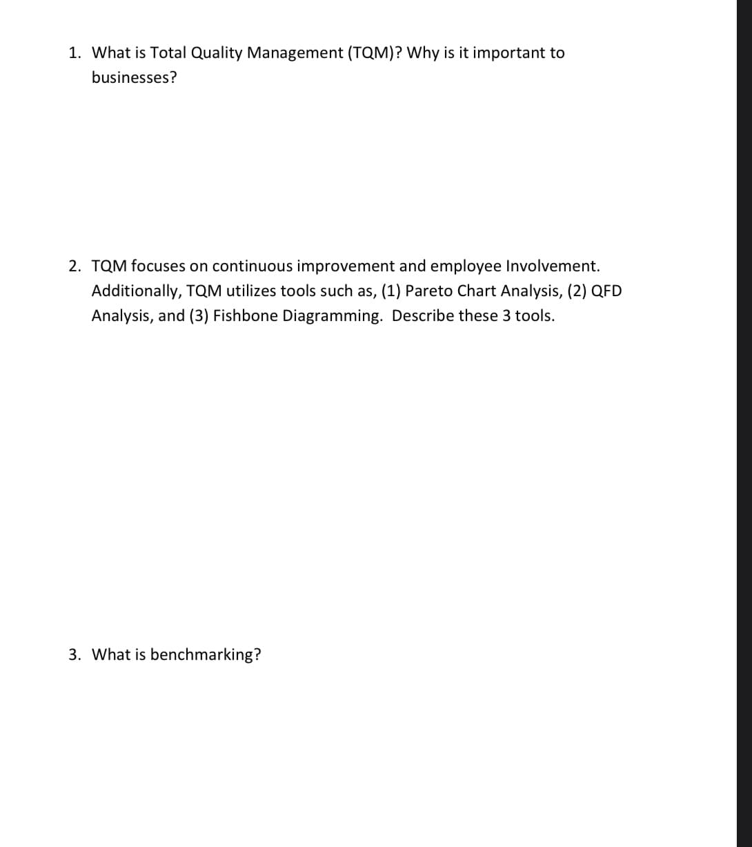 1. What is Total Quality Management (TQM)? Why is it important to
businesses?
2. TQM focuses on continuous improvement and employee Involvement.
Additionally, TQM utilizes tools such as, (1) Pareto Chart Analysis, (2) QFD
Analysis, and (3) Fishbone Diagramming. Describe these 3 tools.
3. What is benchmarking?
