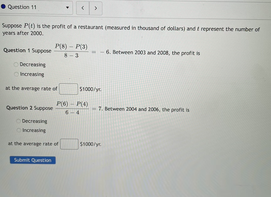 Question 11
Suppose P(t) is the profit of a restaurant (measured in thousand of dollars) and t represent the number of
years after 2000.
P(8) – P(3)
8 – 3
Question 1 Suppose
6. Between 2003 and 2008, the profit is
-
O Decreasing
O Increasing
at the average rate of
$1000/yr.
P(6) – P(4)
6 4
Question 2 Suppose
7. Between 2004 and 2006, the profit is
%3D
O Decreasing
Increasing
at the average rate of
$1000/yr.
Submit Question
