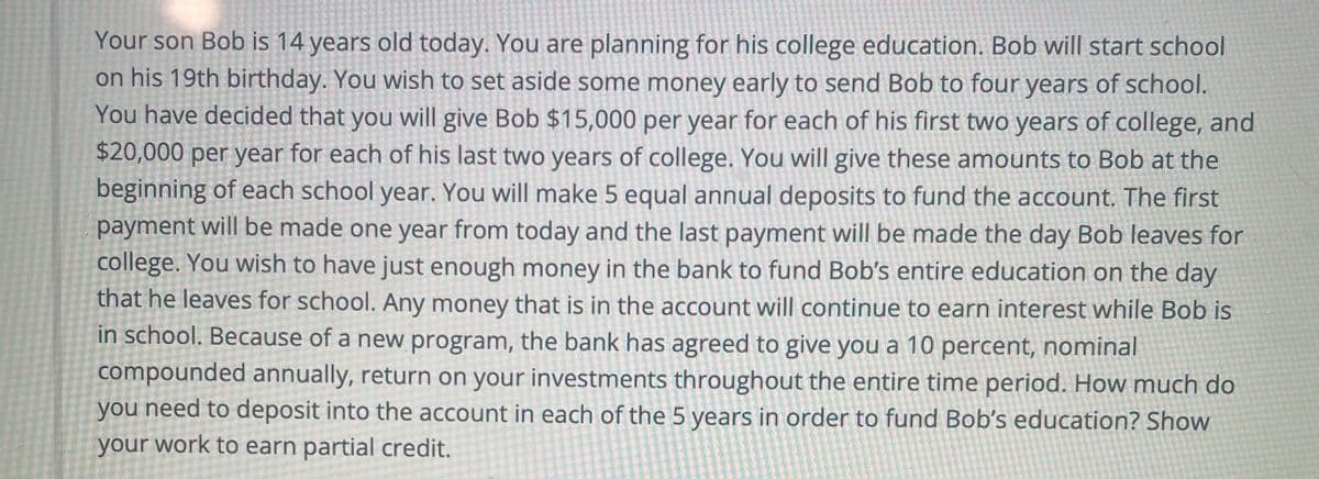 Your son Bob is 14 years old today. You are planning for his college education. Bob will start school
on his 19th birthday. You wish to set aside some money early to send Bob to four years of school.
You have decided that you will give Bob $15,000 per year for each of his first two years of college, and
$20,000 per year for each of his last two years of college. You will give these amounts to Bob at the
beginning of each school year. You will make 5 equal annual deposits to fund the account. The first
payment will be made one year from today and the last payment will be made the day Bob leaves for
college. You wish to have just enough money in the bank to fund Bob's entire education on the day
that he leaves for school. Any money that is in the aCcount will continue to earn interest while Bob is
in school. Because of a new program, the bank has agreed to give you a 10 percent, nominal
compounded annually, return on your investments throughout the entire time period. How much do
you need to deposit into the account in each of the 5 years in order to fund Bob's education? Show
your work to earn partial credit.
