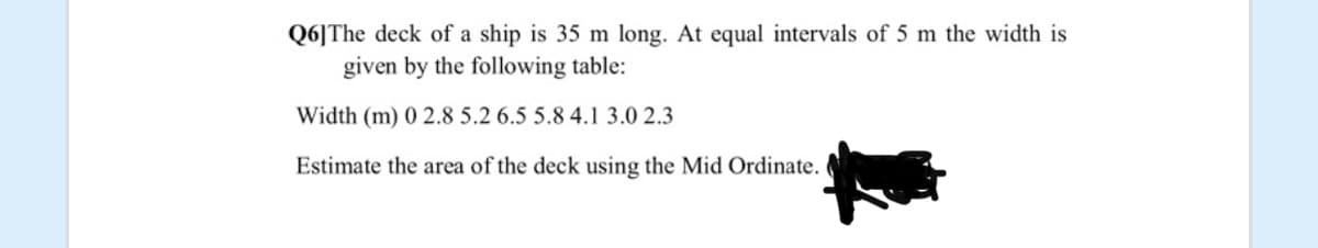 Q6]The deck of a ship is 35 m long. At equal intervals of 5 m the width is
given by the following table:
Width (m) 0 2.8 5.2 6.5 5.8 4.1 3.0 2.3
Estimate the area of the deck using the Mid Ordinate.
