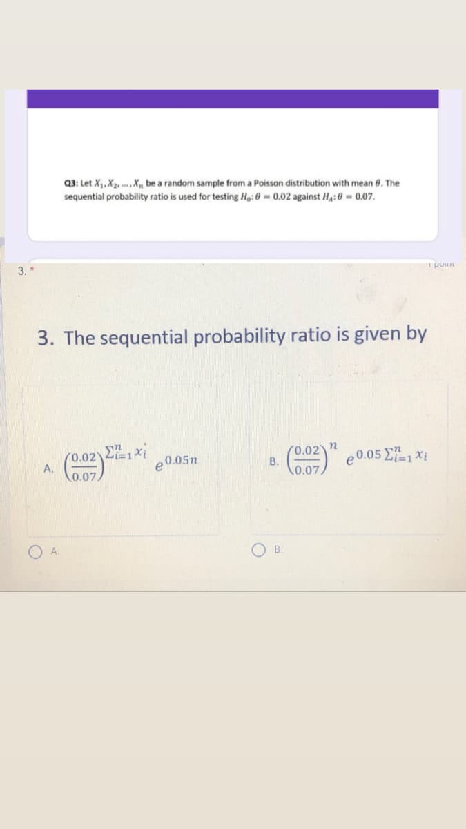 Q3: Let X, X2, , X, be a random sample from a Poisson distribution with mean 8. The
sequential probability ratio is used for testing Ho:0 = 0.02 against H,:0 = 0.07.
3. *
I po
3. The sequential probability ratio is given by
0.02 2i=1Xi
A.
0.02) n
B.
(002)" e0.05 E1 *i
e0.05n
0.07
0.07
O B.
