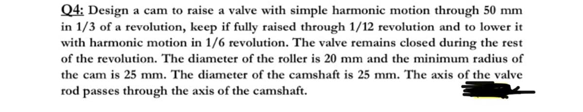 Q4: Design a cam to raise a valve with simple harmonic motion through 50 mm
in 1/3 of a revolution, keep if fully raised through 1/12 revolution and to lower it
with harmonic motion in 1/6 revolution. The valve remains closed during the rest
of the revolution. The diameter of the roller is 20 mm and the minimum radius of
the cam is 25 mm. The diameter of the camshaft is 25 mm. The axis of the valve
rod passes through the axis of the camshaft.
