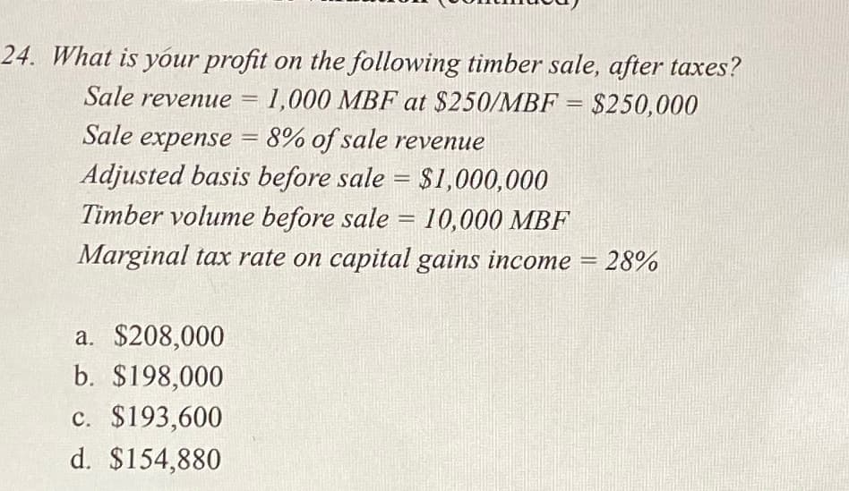 24. What is your profit on the following timber sale, after taxes?
Sale revenue = 1,000 MBF at $250/MBF = $250,000
Sale expense = 8% of sale revenue
Adjusted basis before sale = $1,000,000
Timber volume before sale = 10,000 MBF
Marginal tax rate on capital gains income = 28%
a. $208,000
b. $198,000
c. $193,600
d. $154,880