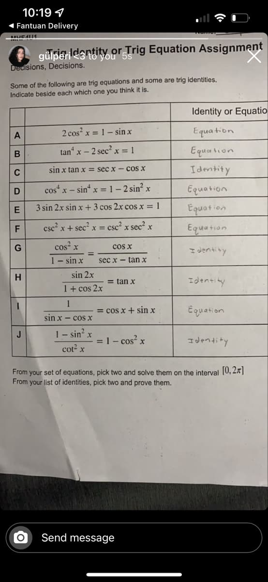 10:19 4
Fantuan Delivery
gülperidsnayou' 55
or Trig Equation Assignment
Decisions, Decisions.
Some of the following are trig equations and some are trig identities,
Indicate beside each which one you think it is.
Identity or Equatio
2 cos x = 1- sin x
Equa tion
tan“ x – 2 sec? x = 1
Equation
sin x tan x = sec x - cos X
Idmtity
C
cos“ x - sin x = 1- 2 sin? x
Equation
3 sin 2x sin x +3 cos 2x cos x = 1
Equation
csc?.
x + sec?
x = csc? x sec? x
Equation
F
cos x
cos x
I dentity
1- sin x
sec x - tan x
sin 2x
= tan x
Identity
1+ cos 2x
1
= cos x + sin x
Equation
sin x - cos x
J
1- sin? x
= 1- cos? x
Identity
cot2 x
From your set of equations, pick two and solve them on the interval 10,2x]|
From your list of identities, pick two and prove them.
Send message
