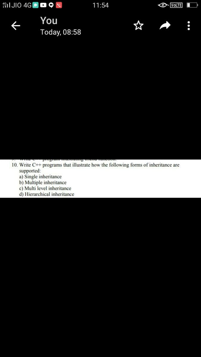 I JIO 4G|
11:54
VOLTE
You
Today, 08:58
10. Write C++ programs that illustrate how the following forms of inheritance are
supported:
a) Single inheritance
b) Multiple inheritance
c) Multi level inheritance
d) Hierarchical inheritance
