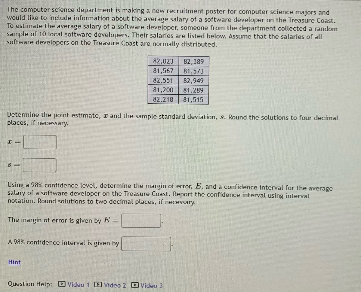 The computer science department is making a new recruitment poster for computer science majors and
would like to include information about the average salary of a software developer on the Treasure Coast.
To estimate the average salary of a software developer, someone from the department collected a random
sample of 10 local software developers. Their salaries are listed below. Assume that the salaries of all
software developers on the Treasure Coast are normally distributed.
82,023
82,389
81,567
81,573
82,551
82,949
81,200
81,289
82,218
81,515
Determine the point estimate, and the sample standard deviation, 8. Round the solutions to four decimal
places, if necessary.
S =
Using a 98% confidence level, determine the margin of error, E, and a confidence interval for the average
salary of a software developer on the Treasure Coast. Report the confidence interval using interval
notation. Round solutions to two decimal places, if necessary.
The margin of error is given by E =
A 98% confidence interval is given by
Hint
Question Help: Video 1 Video 2 D Video 3
