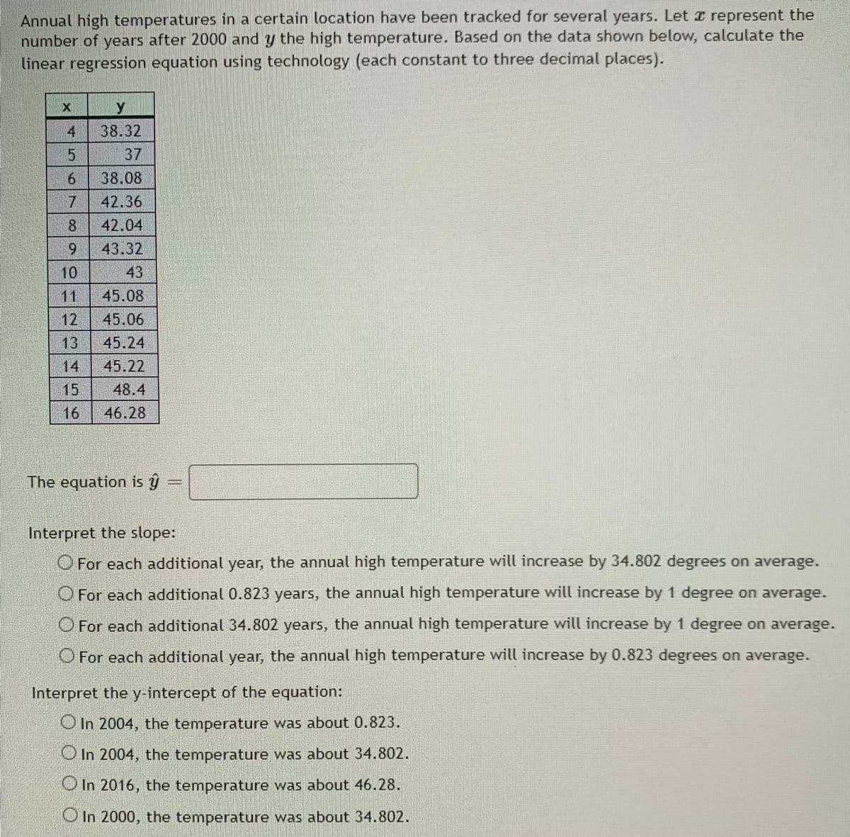 Annual high temperatures in a certain location have been tracked for several years. Let I represent the
number of years after 2000 and y the high temperature. Based on the data shown below, calculate the
linear regression equation using technology (each constant to three decimal places).
4
38.32
37
38.08
42.36
8
42.04
6.
43.32
10
43
11
45.08
12.
45.06
13
45.24
14
45.22
15
48.4
16
46.28
The equation is ŷ
Interpret the slope:
O For each additional year, the annual high temperature will increase by 34.802 degrees on average.
O For each additional 0.823 years, the annual high temperature will increase by 1 degree on average.
O For each additional 34.802 years, the annual high temperature will increase by 1 degree on average.
O For each additional year, the annual high temperature will increase by 0.823 degrees on average.
Interpret the y-intercept of the equation:
O In 2004, the temperature was about 0.823.
O In 2004, the temperature was about 34.802.
O In 2016, the temperature was about 46.28.
OIn 2000, the temperature was about 34.802.
