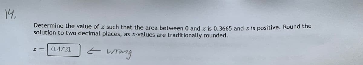 14,
Determine the value of z such that the area between 0 and z is 0.3665 and z is positive. Round the
solution to two decimal places, as z-values are traditionally rounded.
E wrong
0.4721
