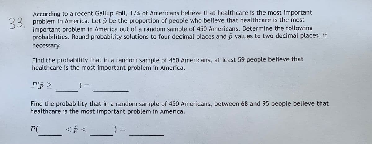 According to a recent Gallup Poll, 17% of Americans believe that healthcare is the most important
23 problem in America. Let p be the proportion of people who believe that healthcare is the most
important problem in America out of a random sample of 450 Americans. Determine the following
probabilities. Round probability solutions to four decimal places and p values to two decimal places, if
necessary.
Find the probability that in a random sample of 450 Americans, at least 59 people believe that
healthcare is the most important problem in America.
P(p >
Find the probability that in a random sample of 450 Americans, between 68 and 95 people believe that
healthcare is the most important problem in America.
P(
< p <
