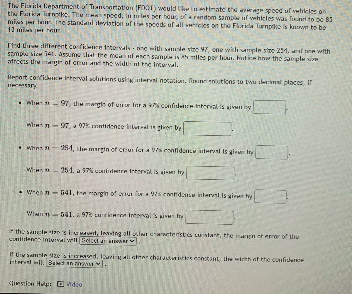 The Florida Department of Transportation (FDOT) would like to estimate the average speed of vehicles on
the Florida Turnpike. The mean speed, in miles per hour, of a random sample of vehicles was found to be 85
miles per hour. The standard deviation of the speeds of all vehicles on the Florida Turnpike is known to be
13 miles per hour.
Find three different confidence intervals one with sample size 97, one with sample size 254, and one with
sample size 541. Assume that the mean of each sample is 85 miles per hour. Notice how the sample size
affects the margin of error and the width of the interval.
Report confidence interval solutions using interval notation. Round solutions to two decimal places, if
necessary.
• When n =
97, the margin of error for a 97% confidence interval is given by
When n
=97, a 97% confidence interval is given by
• When n =
254, the margin of error for a 97% confidence interval is given by
When n =
254, a 97% confidence interval is given by
• When n =
541, the margin of error for a 97% confidence interval is given by
When n =
541, a 97% confidence interval is given by
If the sample size is increased, leaving all other characteristics constant, the margin of error of the
confidence interval will Select an answer v
If the sample size is increased, leaving all other characteristics constant, the width of the confidence
interval will |Select an answer v
Question Help: Video
