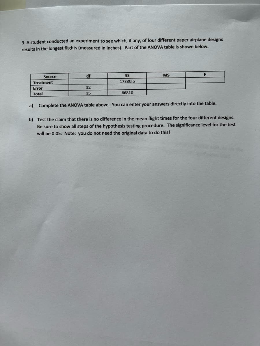 3. A student conducted an experiment to see which, if any, of four different paper airplane designs
results in the longest flights (measured in inches). Part of the ANOVA table is shown below.
Source
df
MS
Treatment
17330.6
Error
32
Total
35
66810
a) Complete the ANOVA table above. You can enter your answers directly into the table.
b) Test the claim that there is no difference in the mean flight times for the four different designs.
Be sure to show all steps of the hypothesis testing procedure. The significance level for the test
will be 0.05. Note: you do not need the original data to do this!
