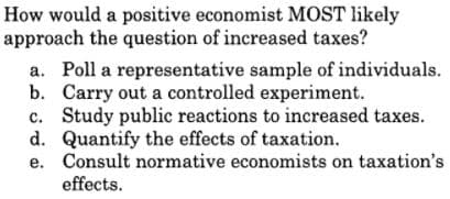 How would a positive economist MOST likely
approach the question of increased taxes?
a. Poll a representative sample of individuals.
b. Carry out a controlled experiment.
c. Study public reactions to increased taxes.
d. Quantify the effects of taxation.
e. Consult normative economists on taxation's
effects.
