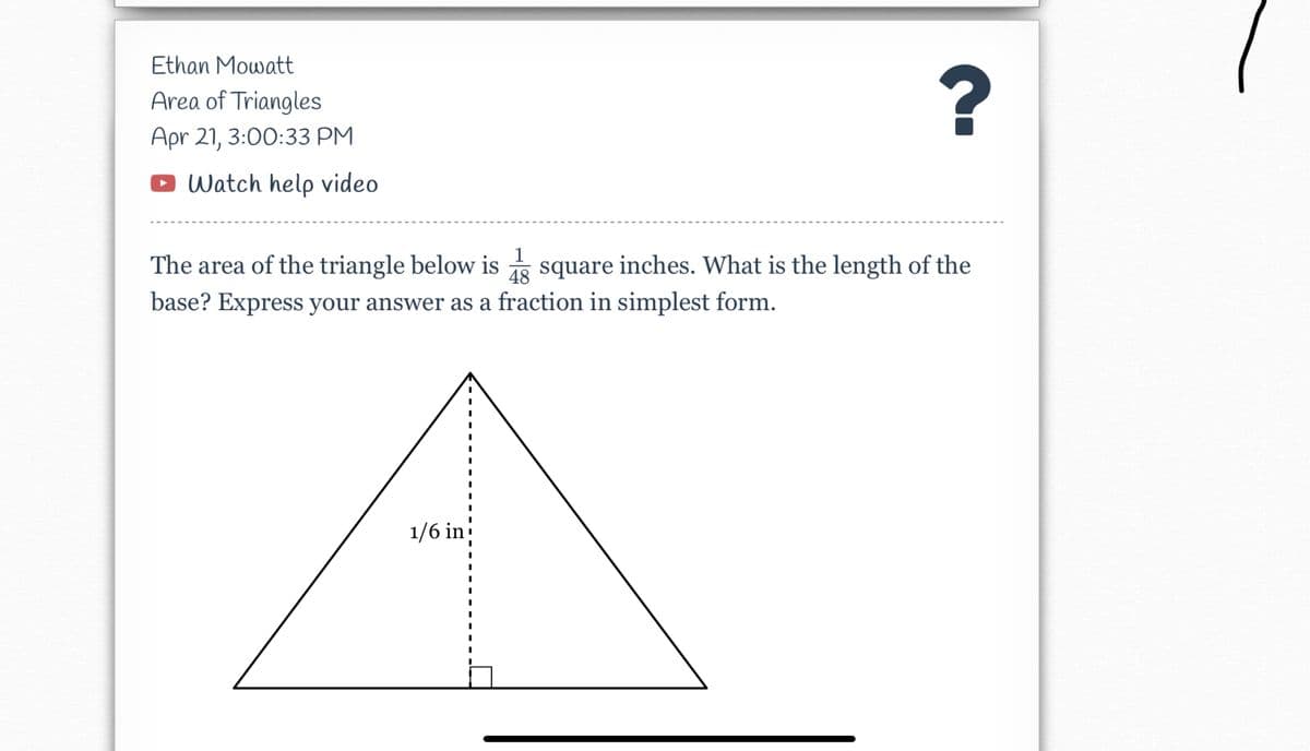 Ethan Mowatt
?
Area of Triangles
Apr 21, 3:00:33 PM
Watch help video
1
The area of the triangle below is
base? Express your answer as a fraction in simplest form.
square inches. What is the length of the
48
1/6 in

