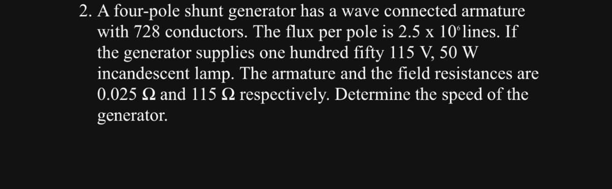 2. A four-pole shunt generator has a wave connected armature
with 728 conductors. The flux per pole is 2.5 x 10ºlines. If
the generator supplies one hundred fifty 115 V, 50 W
incandescent lamp. The armature and the field resistances are
0.025 £2 and 115 № respectively. Determine the speed of the
generator.