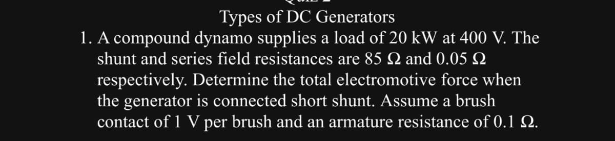 Types of DC Generators
1. A compound dynamo supplies a load of 20 kW at 400 V. The
shunt and series field resistances are 85 and 0.05 N
respectively. Determine the total electromotive force when
the generator is connected short shunt. Assume a brush
contact of 1 V per brush and an armature resistance of 0.1 №.