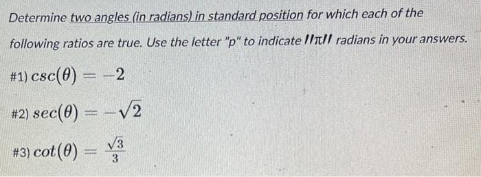 Determine two angles (in radians) in standard position for which each of the
following ratios are true. Use the letter "p" to indicate III radians in your answers.
#1) csc (0) = -2
#2) sec(0) = -√2
#3) cot (0) = √3
3